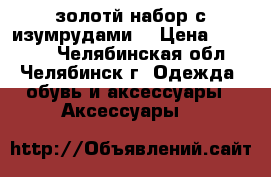 золотй набор с изумрудами  › Цена ­ 90 000 - Челябинская обл., Челябинск г. Одежда, обувь и аксессуары » Аксессуары   